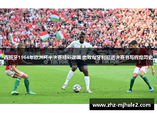 西班牙1964年欧洲杯半决赛精彩逆袭 击败匈牙利挺进决赛书写辉煌历史