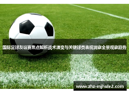国际足球友谊赛焦点解析战术演变与关键球员表现洞察全景观察趋势 国际足球友谊赛焦点解析战术演变与关键球员表现洞察全景观察趋势