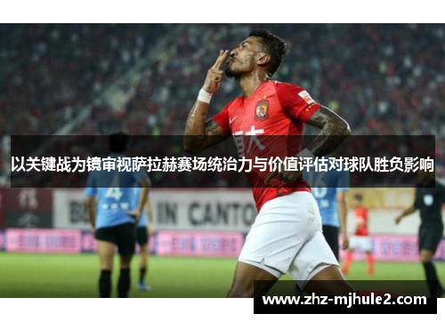 以关键战为镜审视萨拉赫赛场统治力与价值评估对球队胜负影响 以关键战为镜审视萨拉赫赛场统治力与价值评估对球队胜负影响