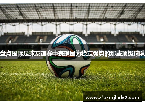 盘点国际足球友谊赛中表现最为稳定强势的那些顶级球队