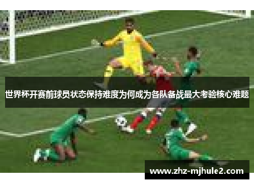 世界杯开赛前球员状态保持难度为何成为各队备战最大考验核心难题
