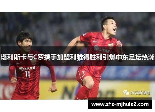 塔利斯卡与C罗携手加盟利雅得胜利引爆中东足坛热潮