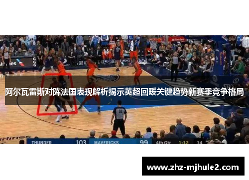 阿尔瓦雷斯对阵法国表现解析揭示英超回暖关键趋势新赛季竞争格局