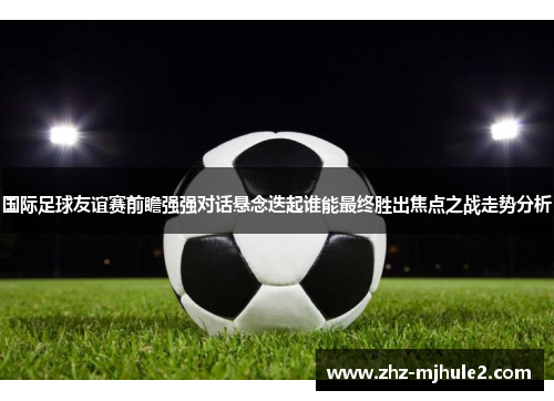 国际足球友谊赛前瞻强强对话悬念迭起谁能最终胜出焦点之战走势分析 国际足球友谊赛前瞻强强对话悬念迭起谁能最终胜出焦点之战走势分析